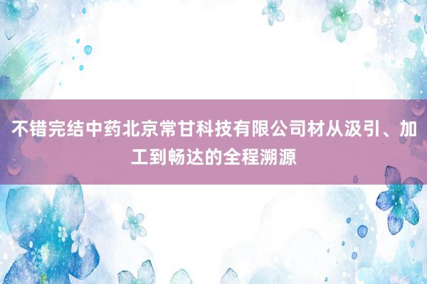 不错完结中药北京常甘科技有限公司材从汲引、加工到畅达的全程溯源